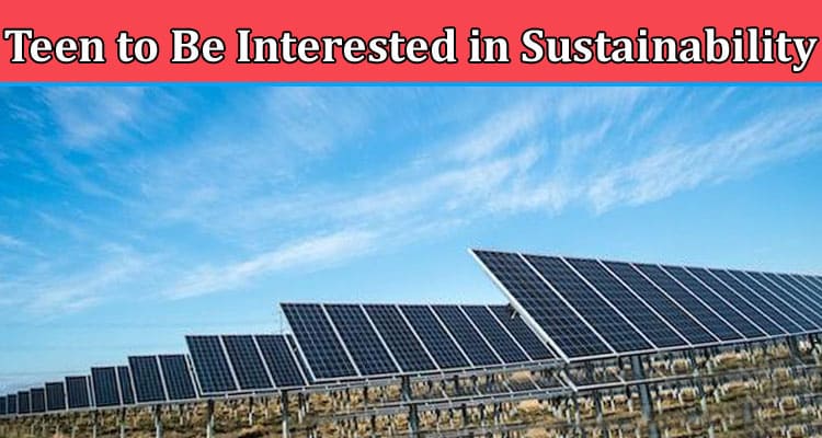 Complete Information About How to Encourage Your Teen to Be Interested in Sustainability